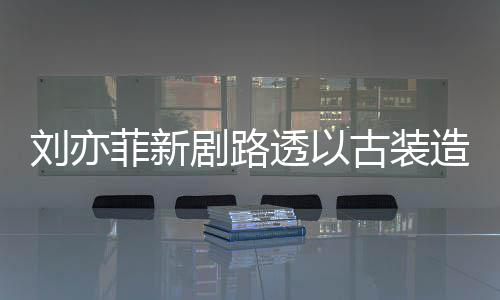 气十古装透以态好造型足状剧路现身 仙菲新刘亦